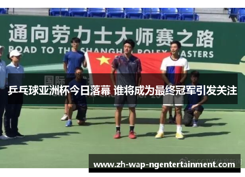 乒乓球亚洲杯今日落幕 谁将成为最终冠军引发关注
