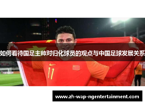 如何看待国足主帅对归化球员的观点与中国足球发展关系