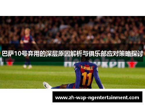 巴萨10号弃用的深层原因解析与俱乐部应对策略探讨